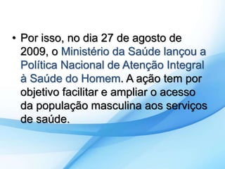 • Por isso, no dia 27 de agosto de 
2009, o Ministério da Saúde lançou a 
Política Nacional de Atenção Integral 
à Saúde do Homem. A ação tem por 
objetivo facilitar e ampliar o acesso 
da população masculina aos serviços 
de saúde. 
 