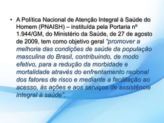 • A Política Nacional de Atenção Integral à Saúde do 
Homem (PNAISH) – instituída pela Portaria nº 
1.944/GM, do Ministério da Saúde, de 27 de agosto 
de 2009, tem como objetivo geral “promover a 
melhoria das condições de saúde da população 
masculina do Brasil, contribuindo, de modo 
efetivo, para a redução da morbidade e 
mortalidade através do enfrentamento racional 
dos fatores de risco e mediante a facilitação ao 
acesso, às ações e aos serviços de assistência 
integral à saúde”. 
 