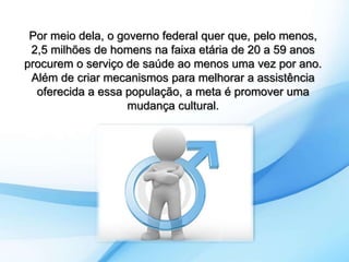 Por meio dela, o governo federal quer que, pelo menos, 
2,5 milhões de homens na faixa etária de 20 a 59 anos 
procurem o serviço de saúde ao menos uma vez por ano. 
Além de criar mecanismos para melhorar a assistência 
oferecida a essa população, a meta é promover uma 
mudança cultural. 
 