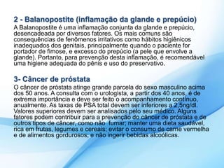 2 - Balanopostite (inflamação da glande e prepúcio) 
A Balanopostite é uma inflamação conjunta da glande e prepúcio, 
desencadeada por diversos fatores. Os mais comuns são 
consequências de fenômenos irritativos como hábitos higiênicos 
inadequados dos genitais, principalmente quando o paciente for 
portador de fimose, e excesso do prepúcio (a pele que envolve a 
glande). Portanto, para prevenção desta inflamação, é recomendável 
uma higiene adequada do pênis e uso do preservativo. 
3- Câncer de próstata 
O câncer de próstata atinge grande parcela do sexo masculino acima 
dos 50 anos. A consulta com o urologista, a partir dos 40 anos, é de 
extrema importância e deve ser feito o acompanhamento contínuo, 
anualmente. As taxas de PSA total devem ser inferiores a 2,5ng/dl. 
Valores superiores devem ser analisados pelo seu médico. Alguns 
fatores podem contribuir para a prevenção do câncer de próstata e de 
outros tipos de câncer, como não fumar; manter uma dieta saudável, 
rica em frutas, legumes e cereais; evitar o consumo de carne vermelha 
e de alimentos gordurosos; e não ingerir bebidas alcoólicas. 
 
