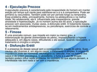 4 - Ejaculação Precoce 
A ejaculação precoce é caracterizada pela incapacidade do homem em manter 
ereção por tempo sufi ciente para satisfazer-se a si e à companheira. Pode ser 
primária ou secundária. Também pode ser por período longo ou temporária. 
Esse problema afeta, principalmente, homens na adolescência e na melhor 
idade. No adolescente, ela é influenciada pela inexperiência, grande 
ansiedade e hiperexcitação. Já no homem acima dos 60 anos, a ejaculação 
precoce vem associada, muitas vezes, à disfunção erétil. O tratamento baseia-se 
em medicamentos antidepressivos, ou psicoterapia, exercícios de controle e 
relaxamento. 
5 - Fimose 
É uma anomalia comum, que impede em maior ou menor grau, a 
exteriorização da glande (extremidade do pênis), impossibilitando a higiene 
adequada e, em alguns casos, dificultando o ato sexual. Quando necessário, o 
tratamento é cirúrgico e simples 
6 - Disfunção Erétil 
É a presença do desejo sexual sem a correspondente ereção do pênis. Suas 
causas são diversas e, em alguns casos, o tratamento é simples. A origem da 
impotência pode ser hormonal, neurológica ou vascular, mas na maioria dos 
casos é de ordem psicológica. O alcoolismo, o fumo e o uso de drogas 
também podem influir neste problema. Ao contrário do que alguns pensam, a 
infertilidade não tem nada a ver com a impotência. 
 