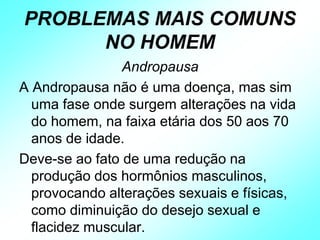 PROBLEMAS MAIS COMUNS
NO HOMEM
Andropausa
A Andropausa não é uma doença, mas sim
uma fase onde surgem alterações na vida
do homem, na faixa etária dos 50 aos 70
anos de idade.
Deve-se ao fato de uma redução na
produção dos hormônios masculinos,
provocando alterações sexuais e físicas,
como diminuição do desejo sexual e
flacidez muscular.
 