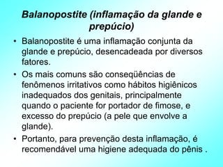 Balanopostite (inflamação da glande e
prepúcio)
• Balanopostite é uma inflamação conjunta da
glande e prepúcio, desencadeada por diversos
fatores.
• Os mais comuns são conseqüências de
fenômenos irritativos como hábitos higiênicos
inadequados dos genitais, principalmente
quando o paciente for portador de fimose, e
excesso do prepúcio (a pele que envolve a
glande).
• Portanto, para prevenção desta inflamação, é
recomendável uma higiene adequada do pênis .
 