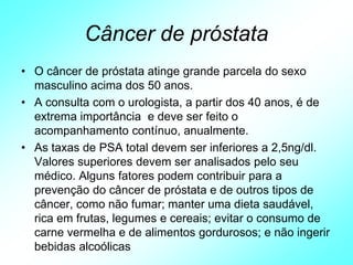 Câncer de próstata
• O câncer de próstata atinge grande parcela do sexo
masculino acima dos 50 anos.
• A consulta com o urologista, a partir dos 40 anos, é de
extrema importância e deve ser feito o
acompanhamento contínuo, anualmente.
• As taxas de PSA total devem ser inferiores a 2,5ng/dl.
Valores superiores devem ser analisados pelo seu
médico. Alguns fatores podem contribuir para a
prevenção do câncer de próstata e de outros tipos de
câncer, como não fumar; manter uma dieta saudável,
rica em frutas, legumes e cereais; evitar o consumo de
carne vermelha e de alimentos gordurosos; e não ingerir
bebidas alcoólicas
 