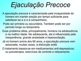 Ejaculação Precoce
A ejaculação precoce é caracterizada pela incapacidade do
homem em manter ereção por tempo suficiente para
satisfazer-se a si e à companheira.
Pode ser primária ou secundária. Também pode ser por
período longo ou temporária.
Esse problema afeta, principalmente, homens na adolescência
e na melhor idade. No adolescente, ela é influenciada pela
inexperiência, grande ansiedade e hiperexcitação.
Já no homem acima dos 60 anos, a ejaculação precoce vem
associada, muitas vezes, à disfunção erétil.
O tratamento baseia-se em medicamentos anti-depressivos,
ou psicoterapia, exercícios de controle e relaxamento.
 