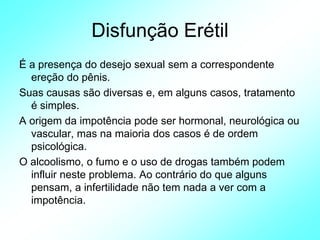 Disfunção Erétil
É a presença do desejo sexual sem a correspondente
ereção do pênis.
Suas causas são diversas e, em alguns casos, tratamento
é simples.
A origem da impotência pode ser hormonal, neurológica ou
vascular, mas na maioria dos casos é de ordem
psicológica.
O alcoolismo, o fumo e o uso de drogas também podem
influir neste problema. Ao contrário do que alguns
pensam, a infertilidade não tem nada a ver com a
impotência.
 