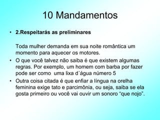 10 Mandamentos
• 2.Respeitarás as preliminares
Toda mulher demanda em sua noite romântica um
momento para aquecer os motores.
• O que você talvez não saiba é que existem algumas
regras. Por exemplo, um homem com barba por fazer
pode ser como uma lixa d´água número 5
• Outra coisa citada é que enfiar a língua na orelha
feminina exige tato e parcimônia, ou seja, saiba se ela
gosta primeiro ou você vai ouvir um sonoro “que nojo”.
 