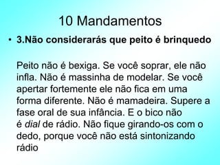 10 Mandamentos
• 3.Não considerarás que peito é brinquedo
Peito não é bexiga. Se você soprar, ele não
infla. Não é massinha de modelar. Se você
apertar fortemente ele não fica em uma
forma diferente. Não é mamadeira. Supere a
fase oral de sua infância. E o bico não
é dial de rádio. Não fique girando-os com o
dedo, porque você não está sintonizando
rádio
 