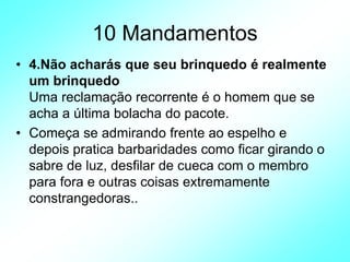10 Mandamentos
• 4.Não acharás que seu brinquedo é realmente
um brinquedo
Uma reclamação recorrente é o homem que se
acha a última bolacha do pacote.
• Começa se admirando frente ao espelho e
depois pratica barbaridades como ficar girando o
sabre de luz, desfilar de cueca com o membro
para fora e outras coisas extremamente
constrangedoras..
 