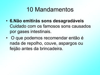 10 Mandamentos
• 6.Não emitirás sons desagradáveis
Cuidado com os famosos sons causados
por gases intestinais.
• O que podemos recomendar então é
nada de repolho, couve, aspargos ou
feijão antes da brincadeira.
 