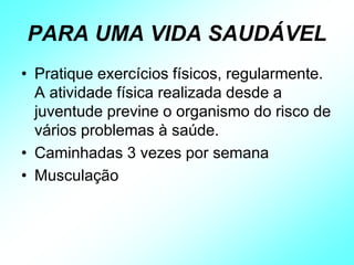 PARA UMA VIDA SAUDÁVEL
• Pratique exercícios físicos, regularmente.
A atividade física realizada desde a
juventude previne o organismo do risco de
vários problemas à saúde.
• Caminhadas 3 vezes por semana
• Musculação
 