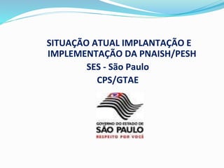 SITUAÇÃO ATUAL IMPLANTAÇÃO E
IMPLEMENTAÇÃO DA PNAISH/PESH
SES - São Paulo
CPS/GTAE
 