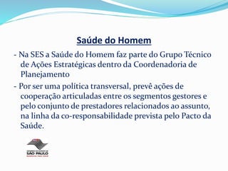 Saúde do Homem
- Na SES a Saúde do Homem faz parte do Grupo Técnico
de Ações Estratégicas dentro da Coordenadoria de
Planejamento
- Por ser uma política transversal, prevê ações de
cooperação articuladas entre os segmentos gestores e
pelo conjunto de prestadores relacionados ao assunto,
na linha da co-responsabilidade prevista pelo Pacto da
Saúde.
 