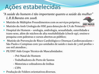 Ações estabelecidas
“A saúde do homem é tão importante quanto a saúde da mulher”
L.R.B.Barata em 2008.
 Mutirão de Múltiplos Procedimentos com os serviços próprios;
 Mutirão do Amb Urologia do HSE para detecção de CA de Próstata;
 Hospital do Homem – urologia, andrologia, sexualidade, esterilidade e
trans-sexo, além de núcleos de alta resolubilidade (check-up), ensino e
pesquisa com palestras e cursos abertos ao público;
 Mutirão de Prevenção de Risco Cardiológico e Doenças Cardiovasculares –
São Paulo e Campinas com 520 unidades de saúde e mais de 3 mil profiss >
100 mil atendtos ;
 PE/DST Aids Grupo Técnico de Masculinidades:
– Pré-Natal do Homem
- Trabalhadores do Porto de Santos
- Motorista e cobradores de ônibus
- CIPA
 Produção de Folders orientativos diversos.
 