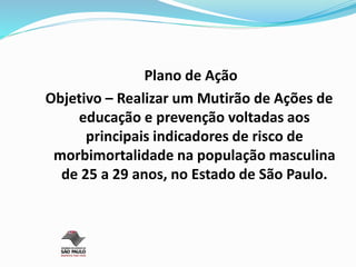 Plano de Ação
Objetivo – Realizar um Mutirão de Ações de
educação e prevenção voltadas aos
principais indicadores de risco de
morbimortalidade na população masculina
de 25 a 29 anos, no Estado de São Paulo.
 