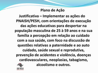 Plano de Ação
Justificativa – Implementar as ações do
PNAISH/PESH, com orientações de execução
das ações educativas para despertar na
população masculina de 25 à 59 anos e na sua
família a percepção em relação ao cuidado
com a sua saúde, com foco na discussão de
questões relativas a paternidade e ao auto
cuidado, saúde sexual e reprodutiva,
prevenção de acidentes e violência, doenças
cardiovasculares, neoplasias, tabagismo,
alcoolismo e outros.
 