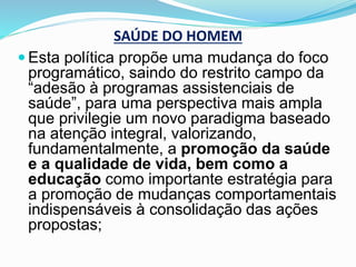 SAÚDE DO HOMEM
 Esta política propõe uma mudança do foco
programático, saindo do restrito campo da
“adesão à programas assistenciais de
saúde”, para uma perspectiva mais ampla
que privilegie um novo paradigma baseado
na atenção integral, valorizando,
fundamentalmente, a promoção da saúde
e a qualidade de vida, bem como a
educação como importante estratégia para
a promoção de mudanças comportamentais
indispensáveis à consolidação das ações
propostas;
 