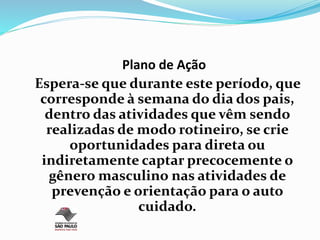Plano de Ação
Espera-se que durante este período, que
corresponde à semana do dia dos pais,
dentro das atividades que vêm sendo
realizadas de modo rotineiro, se crie
oportunidades para direta ou
indiretamente captar precocemente o
gênero masculino nas atividades de
prevenção e orientação para o auto
cuidado.
 