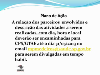 Plano de Ação
A relação dos parceiros envolvidos e
descrição das atividades a serem
realizadas, com dia, hora e local
deverão ser encaminhadas para
CPS/GTAE até o dia 31/05/2013 no
email mpmedeiros@saude.sp.gov.br
para serem divulgadas em tempo
hábil.
 