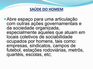 SAÚDE DO HOMEM
Abre espaço para uma articulação
com outras ações governamentais e
da sociedade organizada,
especialmente aqueles que atuam em
locais coletivos de sociabilidade
ocupados por homens, tais como:
empresas, sindicatos, campos de
futebol, estações rodoviárias, metrôs,
quartéis, escolas, etc;
 