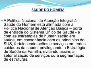 SAÚDE DO HOMEM
 A Política Nacional de Atenção Integral à
Saúde do Homem está alinhada com a
Política Nacional de Atenção Básica – porta
de entrada do Sistema Único de Saúde - e
com as estratégias de humanização em
saúde, em consonância com os princípios do
SUS, fortalecendo ações e serviços em redes
cuidados da saúde, privilegiando a Estratégia
de Saúde da Família, evitando assim, a
setorialização de serviços ou a segmentação
de estruturas.
 
