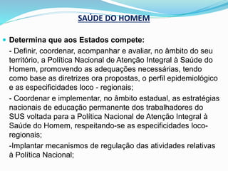 SAÚDE DO HOMEM
 Determina que aos Estados compete:
- Definir, coordenar, acompanhar e avaliar, no âmbito do seu
território, a Política Nacional de Atenção Integral à Saúde do
Homem, promovendo as adequações necessárias, tendo
como base as diretrizes ora propostas, o perfil epidemiológico
e as especificidades loco - regionais;
- Coordenar e implementar, no âmbito estadual, as estratégias
nacionais de educação permanente dos trabalhadores do
SUS voltada para a Política Nacional de Atenção Integral à
Saúde do Homem, respeitando-se as especificidades loco-
regionais;
-Implantar mecanismos de regulação das atividades relativas
à Política Nacional;
 