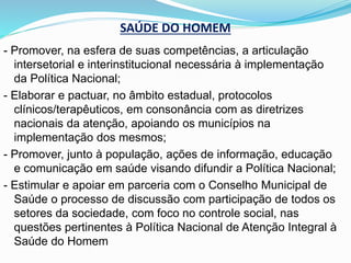 SAÚDE DO HOMEM
- Promover, na esfera de suas competências, a articulação
intersetorial e interinstitucional necessária à implementação
da Política Nacional;
- Elaborar e pactuar, no âmbito estadual, protocolos
clínicos/terapêuticos, em consonância com as diretrizes
nacionais da atenção, apoiando os municípios na
implementação dos mesmos;
- Promover, junto à população, ações de informação, educação
e comunicação em saúde visando difundir a Política Nacional;
- Estimular e apoiar em parceria com o Conselho Municipal de
Saúde o processo de discussão com participação de todos os
setores da sociedade, com foco no controle social, nas
questões pertinentes à Política Nacional de Atenção Integral à
Saúde do Homem
 
