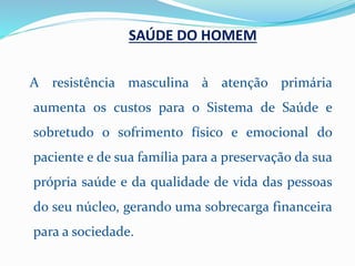 SAÚDE DO HOMEM
A resistência masculina à atenção primária
aumenta os custos para o Sistema de Saúde e
sobretudo o sofrimento físico e emocional do
paciente e de sua família para a preservação da sua
própria saúde e da qualidade de vida das pessoas
do seu núcleo, gerando uma sobrecarga financeira
para a sociedade.
 