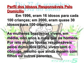 Perfil dos Idosos Responsáveis Pelo
Domicílio
     Em 1996, eram 16 idosos para cada
100 crianças; em 2000, eram quase 30
idosos para 100 crianças.

As mulheres brasileiras vivem, em
média, oito anos a mais que os homens.
Por isto muitas idosas responsáveis
pelos domicílios (93%) vivem sem o
cônjuge, mesmo que ainda morem com
filhos ou outros parentes.
 