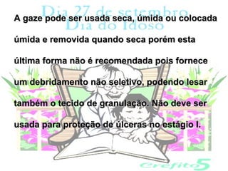 A gaze pode ser usada seca, úmida ou colocada

úmida e removida quando seca porém esta

última forma não é recomendada pois fornece

um debridamento não seletivo, podendo lesar

também o tecido de granulação. Não deve ser

usada para proteção de úlceras no estágio I.
 