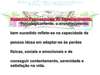 Aspectos Psicossociais do envelhecimento:
    Psicologicamente, o envelhecimento

bem sucedido reflete-se na capacidade da

pessoa idosa em adaptar-se às perdas

físicas, sociais e emocionais e de

conseguir contentamento, serenidade e
satisfação na vida.
 