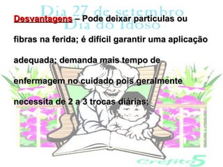 Desvantagens – Pode deixar partículas ou

fibras na ferida; é difícil garantir uma aplicação

adequada; demanda mais tempo de

enfermagem no cuidado pois geralmente

necessita de 2 a 3 trocas diárias;
 