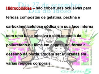 Hidrocolóides – são coberturas oclusivas para

feridas compostas de gelatina, pectina e

carboximeticelulose sódica em sua face interna

com uma base adesiva e com espuma de

poliuretano ou filme em espessura, forma e

desenho da borda. Podem ser utilizadas em

várias regiões corporais.
 