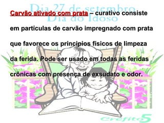 Carvão ativado com prata – curativo consiste

em partículas de carvão impregnado com prata

que favorece os príncipios físicos de limpeza

da ferida. Pode ser usado em todas as feridas

crônicas com presença de exsudato e odor.
 