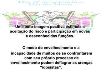 Uma auto-imagem positiva estimula a
aceitação do risco e participação em novas
        e desconhecidas funções.


      O medo do envelhecimento e a
incapacidade de muitos de se confrontarem
       com seu próprio processo de
envelhecimento podem deflagrar as crenças
               “idosistas”.
 