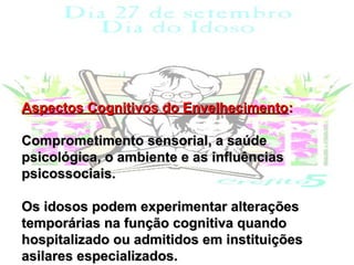 Aspectos Cognitivos do Envelhecimento:

Comprometimento sensorial, a saúde
psicológica, o ambiente e as influências
psicossociais.

Os idosos podem experimentar alterações
temporárias na função cognitiva quando
hospitalizado ou admitidos em instituições
asilares especializados.
 