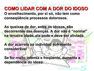 COMO LIDAR COM A DOR DO IDOSO
O envelhecimento, por si só, não tem como
conseqüência processos dolorosos.

As queixas de dor, entre os idosos, são
decorrentes das doenças. A dor não é “normal”
na terceira idade, ela pode e deve ser aliviada.

A dor acarreta ao individuo sofrimento
considerável

Se for muito intensa e freqüente, aumenta a
dependência do idoso.
 
