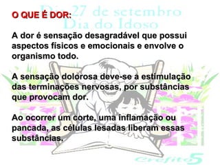 O QUE É DOR:

A dor é sensação desagradável que possui
aspectos físicos e emocionais e envolve o
organismo todo.

A sensação dolorosa deve-se a estimulação
das terminações nervosas, por substâncias
que provocam dor.

Ao ocorrer um corte, uma inflamação ou
pancada, as células lesadas liberam essas
substâncias.
 