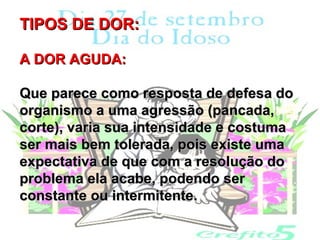 TIPOS DE DOR:

A DOR AGUDA:

Que parece como resposta de defesa do
organismo a uma agressão (pancada,
corte), varia sua intensidade e costuma
ser mais bem tolerada, pois existe uma
expectativa de que com a resolução do
problema ela acabe, podendo ser
constante ou intermitente.
 