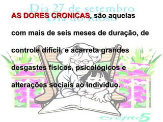 AS DORES CRONICAS, são aquelas

com mais de seis meses de duração, de

controle difícil, e acarreta grandes

desgastes físicos, psicológicos e

alterações sociais ao individuo.
 