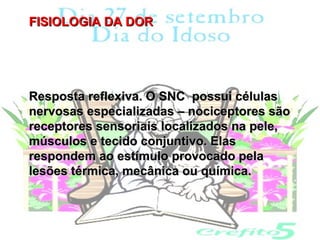 FISIOLOGIA DA DOR




Resposta reflexiva. O SNC possui células
nervosas especializadas – nociceptores são
receptores sensoriais localizados na pele,
músculos e tecido conjuntivo. Elas
respondem ao estímulo provocado pela
lesões térmica, mecânica ou química.
 