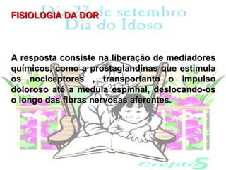FISIOLOGIA DA DOR



A resposta consiste na liberação de mediadores
químicos, como a prostaglandinas que estimula
os nociceptores , transportanto o impulso
doloroso até a medula espinhal, deslocando-os
o longo das fibras nervosas aferentes.
 