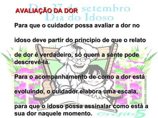 AVALIAÇÃO DA DOR

Para que o cuidador possa avaliar a dor no

idoso deve partir do principio de que o relato

de dor é verdadeiro, só quem a sente pode
descrevê-la.

Para o acompanhamento de como a dor está

evoluindo, o cuidador elabora uma escala,

para que o idoso possa assinalar como está a
sua dor naquele momento.
 