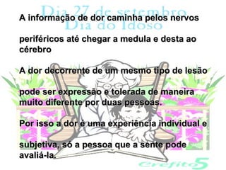 A informação de dor caminha pelos nervos

periféricos até chegar a medula e desta ao
cérebro

A dor decorrente de um mesmo tipo de lesão

pode ser expressão e tolerada de maneira
muito diferente por duas pessoas.

Por isso a dor é uma experiência individual e

subjetiva, só a pessoa que a sente pode
avaliá-la.
 