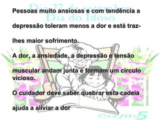 Pessoas muito ansiosas e com tendência a

depressão toleram menos a dor e está traz-

lhes maior sofrimento.

A dor, a ansiedade, a depressão e tensão

muscular andam junta e formam um circulo
vicioso.

O cuidador deve saber quebrar esta cadeia

ajuda a aliviar a dor
 
