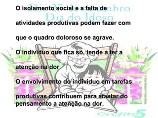 O isolamento social e a falta de

atividades produtivas podem fazer com

que o quadro doloroso se agrave.

O individuo que fica só, tende a ter a

atenção na dor

O envolvimento do individuo em tarefas

produtivas contribuem para afastar do
pensamento a atenção na dor.
 
