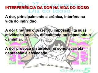 INTERFERÊNCIA DA DOR NA VIDA DO IDOSO

A dor, principalmente a crônica, interfere na
vida do individuo.

A dor tira-lhes o prazer ou impossibilita suas
atividades sociais, dificultando ou impedindo o
caminhar.

A dor provoca distúrbios no sono, acarreta
depressão e ansiedade.
 