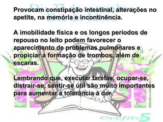 Provocam constipação intestinal, alterações no
apetite, na memória e incontinência.

A imobilidade física e os longos períodos de
repouso no leito podem favorecer o
aparecimento de problemas pulmonares e
propiciar a formação de trombos, além de
escaras.

Lembrando que, executar tarefas, ocupar-se,
distrair-se, sentir-se útil são muito importantes
para aumentar a tolerância à dor.
 