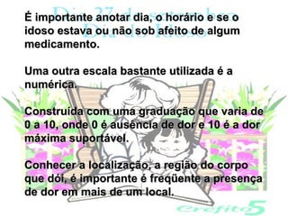 É importante anotar dia, o horário e se o
idoso estava ou não sob afeito de algum
medicamento.

Uma outra escala bastante utilizada é a
numérica.

Construída com uma graduação que varia de
0 a 10, onde 0 é ausência de dor e 10 é a dor
máxima suportável.

Conhecer a localização, a região do corpo
que dói, é importante é freqüente a presença
de dor em mais de um local.
 