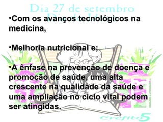 •Com os avanços tecnológicos na
medicina,

•Melhoria nutricional e;

•A ênfase na prevenção de doença e
promoção de saúde, uma alta
crescente na qualidade da saúde e
uma ampliação no ciclo vital podem
ser atingidas.
 